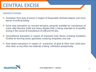 CENTRAL EXCISE
Legislative Changes
 Exemption from duty of excise in respect of Disposable sterilized dialyzer and micro
barrier of artificial kidney.
 Excise duty exemption on remnant kerosene, presently available for manufacture of
Linear alkyl Benzene [LAB] and heavy alkylate [HA] is being extended to N-paraffin
arising in the course of manufacture of LAB and HA also.
 Unconditional Exemption in respect of Improved Cook Stoves including Smokeless
Chulhas for burning wood, agrowaste, cowdung, briquettes, and coal.
 Area based exemptions in respect of production of gold & Silver from Gold dore,
silver dore, or any other raw materials is being withdrawn prospectively.
Union Budget 2016-17 - a Glimpse
26
 