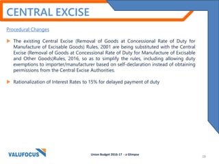 Procedural Changes
 The existing Central Excise (Removal of Goods at Concessional Rate of Duty for
Manufacture of Excisable Goods) Rules, 2001 are being substituted with the Central
Excise (Removal of Goods at Concessional Rate of Duty for Manufacture of Excisable
and Other Goods)Rules, 2016, so as to simplify the rules, including allowing duty
exemptions to importer/manufacturer based on self-declaration instead of obtaining
permissions from the Central Excise Authorities.
 Rationalization of Interest Rates to 15% for delayed payment of duty
Union Budget 2016-17 - a Glimpse
CENTRAL EXCISE
28
 
