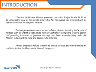 INTRODUCTION
“The Hon’ble Finance Minister presented the Union Budget for the FY 2016-
17 with positive note on the growth achieved so far. The budget was presented with an
optimistic outlook for the years to come.
The budget revolves around various reforms planned including in the area of
taxation with an intent to rationalize taxes by restricting exemptions in some sectors
and providing incentives to promote start-ups and boost manufacturing under the
Make In India, Start Up India and Digital India Schemes.
Various proposals include schemes to resolve tax disputes demonstrating the
positive intent of the Government towards tax payers.”
Union Budget 2016-17 - a Glimpse
3
 