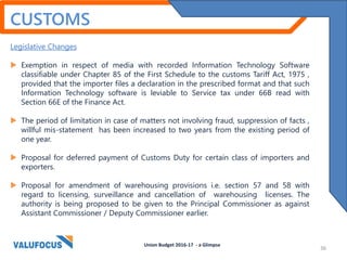 CUSTOMS
Legislative Changes
 Exemption in respect of media with recorded Information Technology Software
classifiable under Chapter 85 of the First Schedule to the customs Tariff Act, 1975 ,
provided that the importer files a declaration in the prescribed format and that such
Information Technology software is leviable to Service tax under 66B read with
Section 66E of the Finance Act.
 The period of limitation in case of matters not involving fraud, suppression of facts ,
willful mis-statement has been increased to two years from the existing period of
one year.
 Proposal for deferred payment of Customs Duty for certain class of importers and
exporters.
 Proposal for amendment of warehousing provisions i.e. section 57 and 58 with
regard to licensing, surveillance and cancellation of warehousing licenses. The
authority is being proposed to be given to the Principal Commissioner as against
Assistant Commissioner / Deputy Commissioner earlier.
Union Budget 2016-17 - a Glimpse
36
 