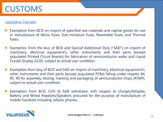 CUSTOMS
Legislative Changes
 Exemption from BCD on import of specified raw materials and capital goods for use
in manufacture of Micro fuses, Sub-miniature fuses, Resettable fuses, and Thermal
fuses.
 Exemption from the levy of BCD and Special Additional Duty (“SAD”) on import of
machinery, electrical equipment's, other instruments and their parts [except
populated Printed Circuit Boards] for fabrication of semiconductor wafer and Liquid
Crystal Display (LCD), subject to actual user condition.
 Exemption from levy of BCD and SAD on import of machinery, electrical equipment's,
other instruments and their parts [except populated PCBs] falling under chapter 84,
85, 90 for assembly, testing, marking and packaging of semiconductor chips (ATMP),
subject to actual user condition.
 Exemption from BCD, CVD & SAD withdrawn with respect to charger/Adopter,
Battery and Wired Headsets/Speakers procured for the purpose of manufacture of
mobile handsets including cellular phones.
Union Budget 2016-17 - a Glimpse
38
 