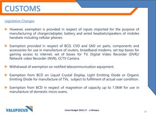 CUSTOMS
Legislative Changes
 However, exemption is provided in respect of inputs imported for the purpose of
manufacturing of charger/adopter, battery and wired headsets/speakers of mobiles
handsets including cellular phones.
 Exemption provided in respect of BCD, CVD and SAD on parts, components and
accessories for use in manufacture of routers, broadband modems, set top boxes for
gaining access to internet, set of boxes for TV, Digital Video Recorder (DVR)/
Network video Recorder (NVR), CCTV Camera.
 Withdrawal of exemption on notified telecommunication equipment.
 Exemption from BCD on Liquid Crystal Display, Light Emitting Diode or Organic
Emitting Diode for manufacture of TVs, subject to fulfilment of actual user condition.
 Exemption from BCD in respect of magnetron of capacity up to 1.5KW for use in
manufacture of domestic micro ovens.
Union Budget 2016-17 - a Glimpse
39
 