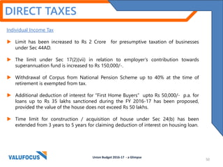 Individual Income Tax
 Limit has been increased to Rs 2 Crore for presumptive taxation of businesses
under Sec 44AD.
 The limit under Sec 17(2)(vii) in relation to employer’s contribution towards
superannuation fund is increased to Rs 150,000/-.
 Withdrawal of Corpus from National Pension Scheme up to 40% at the time of
retirement is exempted from tax.
 Additional deduction of interest for “First Home Buyers” upto Rs 50,000/- p.a. for
loans up to Rs 35 lakhs sanctioned during the FY 2016-17 has been proposed,
provided the value of the house does not exceed Rs 50 lakhs.
 Time limit for construction / acquisition of house under Sec 24(b) has been
extended from 3 years to 5 years for claiming deduction of interest on housing loan.
DIRECT TAXES
Union Budget 2016-17 - a Glimpse
50
 