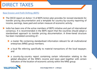 DIRECT TAXES
Base Erosion and Profit Shifting (BEPS)
 The OECD report on Action 13 of BEPS Action plan provides for revised standards for
transfer pricing documentation and a template for country-by-country reporting of
income, earnings, taxes paid and certain measure of economic activity.
 India has been one of the active members of BEPS initiative and part of international
consensus. It is recommended in the BEPS report that the countries should adopt a
standardised approach to transfer pricing documentation. A three-tiered structure
has been mandated consisting of:-
 a master file containing standardised information relevant for all multinational
enterprises (MNE) group members;
 a local file referring specifically to material transactions of the local taxpayer;
and
 a country-by-country report containing certain information relating to the
global allocation of the MNE's income and taxes paid together with certain
indicators of the location of economic activity within the MNE group.
Union Budget 2016-17 - a Glimpse
53
 