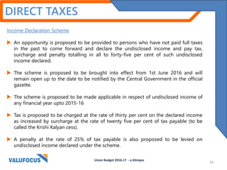 DIRECT TAXES
Income Declaration Scheme
 An opportunity is proposed to be provided to persons who have not paid full taxes
in the past to come forward and declare the undisclosed income and pay tax,
surcharge and penalty totalling in all to forty-five per cent of such undisclosed
income declared.
 The scheme is proposed to be brought into effect from 1st June 2016 and will
remain open up to the date to be notified by the Central Government in the official
gazette.
 The scheme is proposed to be made applicable in respect of undisclosed income of
any financial year upto 2015-16
 Tax is proposed to be charged at the rate of thirty per cent on the declared income
as increased by surcharge at the rate of twenty five per cent of tax payable (to be
called the Krishi Kalyan cess).
 A penalty at the rate of 25% of tax payable is also proposed to be levied on
undisclosed income declared under the scheme.
Union Budget 2016-17 - a Glimpse
54
 