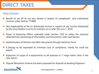 DIRECT TAXES
Other Proposals
 Benefit of set off of any loss denied in respect of unexplained and undisclosed
incomes under Section 115BBE.
 Non-Applicability of Tax on distributed income in respect of any income distributed
by the securitization trust to its investors on or after the June 1, 2016.
 Power of Assessing Officer extended under Section 133C to utilize the outcome
obtained from processing of information and documents under said Section.
 Authentication of Notices and other documents through electronic form.
 E-Sahyog to be expanded to minimize cost of compliance, mainly for small tax
payers.
 Expansion of scope of e-assessments to all assessee in 7 mega metro cities in the
near future.
 Dispute Resolution Scheme has been proposed for disposal of pending litigations.
Union Budget 2016-17 - a Glimpse
57
 
