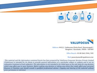 This material and the information contained herein has been prepared by ValuFocus Corporate Services Private Limited
(ValuFocus) is intended for its clients to provide general information on a particular subject or subjects and is not an
exhaustive treatment of such subject(s). The information is not intended to be relied upon as the sole basis for any decision
which may affect you or your business. Before making any decision or taking any action that might affect your personal
finances or business, you should consult a qualified professional adviser. Copying and sharing of the material without
prior permission is restricted.
Address: #43/2, | Subbarama Chetty Road | Basavanagudi |
Bangalore | Karnataka | INDIA – 560 004
Office Board: +91 80 2661 2944 / 945
Mail: pavan.kumar@rspadvisors.com
 