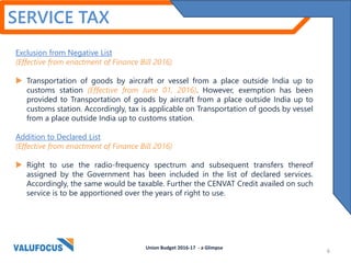 SERVICE TAX
Exclusion from Negative List
(Effective from enactment of Finance Bill 2016)
 Transportation of goods by aircraft or vessel from a place outside India up to
customs station (Effective from June 01, 2016). However, exemption has been
provided to Transportation of goods by aircraft from a place outside India up to
customs station. Accordingly, tax is applicable on Transportation of goods by vessel
from a place outside India up to customs station.
Addition to Declared List
(Effective from enactment of Finance Bill 2016)
 Right to use the radio-frequency spectrum and subsequent transfers thereof
assigned by the Government has been included in the list of declared services.
Accordingly, the same would be taxable. Further the CENVAT Credit availed on such
service is to be apportioned over the years of right to use.
Union Budget 2016-17 - a Glimpse
6
 