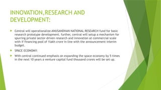 INNOVATION,RESEARCH AND
DEVELOPMENT:
 Central will operationalize ANUSANDHAN NATIONAL RESEARCH fund for basic
research prototype development. further, central will setup a mechanism for
spurring private sector-driven research and innovation at commercial scale
with if financing pool of 1lakh crore in line with the announcement interim
budget.
 SPACE ECONOMY:
 With central continued emphasis on expanding the space economy by 5 times
in the next 10 years a venture capital fund thousand crores will be set up.
 