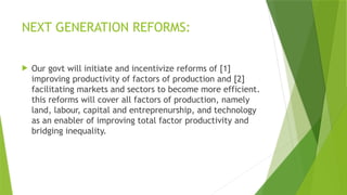 NEXT GENERATION REFORMS:
 Our govt will initiate and incentivize reforms of [1]
improving productivity of factors of production and [2]
facilitating markets and sectors to become more efficient.
this reforms will cover all factors of production, namely
land, labour, capital and entreprenurship, and technology
as an enabler of improving total factor productivity and
bridging inequality.
 