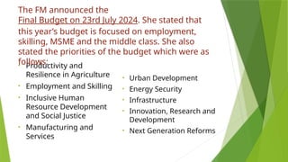• Productivity and
Resilience in Agriculture
• Employment and Skilling
• Inclusive Human
Resource Development
and Social Justice
• Manufacturing and
Services
• Urban Development
• Energy Security
• Infrastructure
• Innovation, Research and
Development
• Next Generation Reforms
The FM announced the
Final Budget on 23rd July 2024. She stated that
this year’s budget is focused on employment,
skilling, MSME and the middle class. She also
stated the priorities of the budget which were as
follows:
 