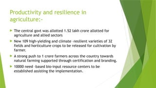Productivity and resilience in
agriculture:-
 The central govt was allotted 1.52 lakh crore allotted for
agriculture and allied sectors
 New 109 high-yielding and climate –resilient varieties of 32
fields and horticulture crops to be released for cultivation by
farmer.
 A strong push to 1 crore farmers across the country towards
natural farming supported through certification and branding.
 10000 need –based bio-input resource centers to be
established assisting the implementation.
 