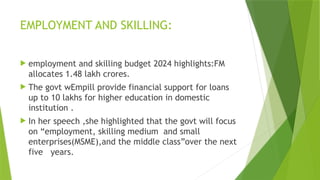 EMPLOYMENT AND SKILLING:
 employment and skilling budget 2024 highlights:FM
allocates 1.48 lakh crores.
 The govt wEmpill provide financial support for loans
up to 10 lakhs for higher education in domestic
institution .
 In her speech ,she highlighted that the govt will focus
on “employment, skilling medium and small
enterprises(MSME),and the middle class”over the next
five years.
 