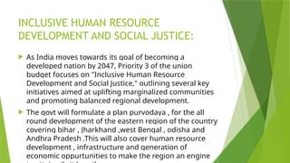 INCLUSIVE HUMAN RESOURCE
DEVELOPMENT AND SOCIAL JUSTICE:
 As India moves towards its goal of becoming a
developed nation by 2047, Priority 3 of the union
budget focuses on "Inclusive Human Resource
Development and Social Justice," outlining several key
initiatives aimed at uplifting marginalized communities
and promoting balanced regional development.
 The govt will formulate a plan purvodaya , for the all
round development of the eastern region of the country
covering bihar , Jharkhand ,west Bengal , odisha and
Andhra Pradesh .This will also cover human resource
development , infrastructure and generation of
economic oppurtunities to make the region an engine
 