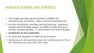 MANUFACTURING AND SERVICES:
 This budget provides special attention to MSMEs and
manufacturing, particularly labour-intensive manufacturing .
 we have formulated a package covering financing , regulatory
changes and technology support for MSMEs to help them grow
and also compete globally , as mentioned in the interim budget.
 INTERNSHIP IN TOP COMPANIES:
 An internship allowance of 6000 will be provided.
 Companies will be expected to bear the training cost and 10% of
the internship cost from their CSR funds
 