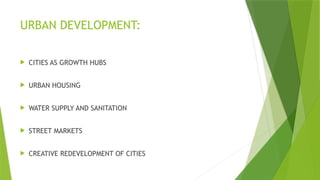 URBAN DEVELOPMENT:
 CITIES AS GROWTH HUBS
 URBAN HOUSING
 WATER SUPPLY AND SANITATION
 STREET MARKETS
 CREATIVE REDEVELOPMENT OF CITIES
 