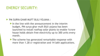 ENERGY SECURITY:
 PM SURYA GHAR MUFT BIJLI YOJANA :
 In the line with the announcement in the interim
budget, PM surya ghar muft Bijli yojana has been
launched to install rooftop solar plants to enable 1crore
house holds obtain free electricity up to 300 units every
month.
 The scheme has generated remarkable response with
more than 1.28 cr registration and 14 lakh applications.
 