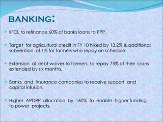 BANKING : IIFCL to refinance 60% of banks loans to PPP. Target  for agricultural credit in FY 10 hiked by 13.2% & additional  subvention  of 1% for farmers who repay on schedule. Extension  of debt waiver to farmers  to repay 75% of their  loans  extended by six months. Banks  and  insurance companies to receive support  and  capital infusion. Higher  APDRP  allocation  by  160%  to  enable  higher funding  to power  projects. 