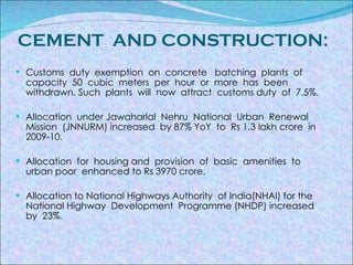 CEMENT  AND CONSTRUCTION: Customs  duty  exemption  on  concrete  batching  plants  of  capacity  50  cubic  meters  per  hour  or  more  has  been  withdrawn. Such  plants  will  now  attract  customs duty  of  7.5%. Allocation  under Jawaharlal  Nehru  National  Urban  Renewal  Mission  (JNNURM) increased  by 87% YoY  to  Rs 1.3 lakh crore  in 2009-10. Allocation  for  housing and  provision  of  basic  amenities  to urban poor  enhanced to Rs 3970 crore. Allocation to National Highways Authority  of India(NHAI) for the National Highway  Development  Programme (NHDP) increased  by  23%.   