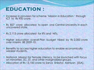   EDUCATION :  Increase in provision for scheme ‘Mission in Education ‘ through  ICT  to  Rs 900 crore. Rs  827  crore  allocated  to open  one Central University in each uncovered state. Rs 2,113 crore allocated  for IITs and  NITs. Higher  education  overall Plan  budget  hiked  by  Rs 2,000 crore  over interim  BE 2009-10. Benefits to access higher education to enable economically  weaker students. National  Mission for Female Literacy  to be launched with focus on minorities ,SC, ST, and other marginalized groups. Allocation of Rs 13,100 crore to Sarva  Shiksha  Abhiyan  (SSA). 