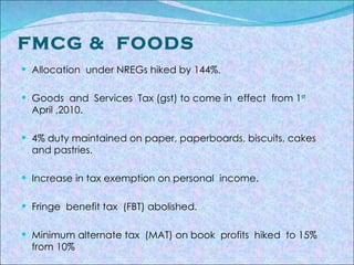 FMCG &  FOODS Allocation  under NREGs hiked by 144%. Goods  and  Services  Tax (gst) to come in  effect  from 1 st   April ,2010. 4% duty maintained on paper, paperboards, biscuits, cakes and pastries. Increase in tax exemption on personal  income. Fringe  benefit tax  (FBT) abolished. Minimum alternate tax  (MAT) on book  profits  hiked  to 15% from 10% 