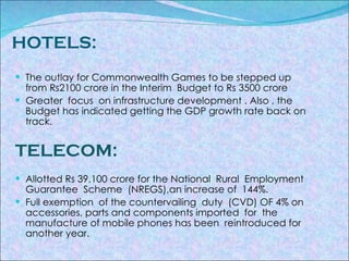 HOTELS: The outlay for Commonwealth Games to be stepped up from Rs2100 crore in the Interim  Budget to Rs 3500 crore Greater  focus  on infrastructure development . Also , the Budget has indicated getting the GDP growth rate back on track. TELECOM: Allotted Rs 39,100 crore for the National  Rural  Employment  Guarantee  Scheme  (NREGS),an increase of  144%. Full exemption  of the countervailing  duty  (CVD) OF 4% on accessories, parts and components imported  for  the  manufacture of mobile phones has been  reintroduced for another year. 