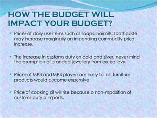 HOW THE BUDGET WILL IMPACT YOUR BUDGET? Prices of daily use items such as soaps, hair oils, toothpaste may increase marginally on impending commodity price increase. The increase in customs duty on gold and silver, never mind the exemption of branded jewellery from excise levy. Prices of MP3 and MP4 players are likely to fall, furniture products would become expensive. Price of cooking oil will rise because o non-imposition of customs duty o imports. 