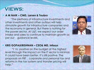 VIEWS: A M NAIK – CMD, Larsen & Toubro “ The plethora of infrastructure investments and other investments and other outlays will help stimulate growth for infrastructure companies and the economy in general. But there is nothing for the power sector. At L&T, we expect our order intake and sales to continue to maintain growth as per our  guidance levels. KRIS GOPALKRISHNAN – CEO& MD, Infosys “ I ‘m  positive on the budget at the highest level through the impact on the IT sector is minimal. It could have been better, it’s still positive. The proposals on FBT  , corporate and personal tax and reforms in the tax system and transfer pricing will help.” 