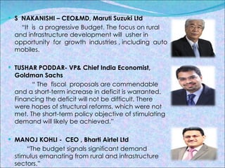S  NAKANISHI – CEO&MD, Maruti Suzuki Ltd “ It  is  a progressive Budget. The focus on rural and infrastructure development will  usher in opportunity  for  growth  industries , including  auto mobiles. TUSHAR PODDAR- VP& Chief India Economist, Goldman Sachs “  The  fiscal  proposals are commendable and a short-term increase in deficit is warranted. Financing the deficit will not be difficult. There were hopes of structural reforms, which were not met. The short-term policy objective of stimulating demand will likely be achieved.” MANOJ KOHLI -  CEO , Bharti Airtel Ltd  “ The budget signals significant demand stimulus emanating from rural and infrastructure  sectors.” 