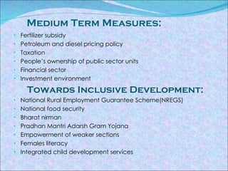   Medium Term Measures: Fertilizer subsidy Petroleum and diesel pricing policy Taxation People’s ownership of public sector units Financial sector Investment environment Towards Inclusive Development: National Rural Employment Guarantee Scheme(NREGS) National food security  Bharat nirman  Pradhan Mantri Adarsh Gram Yojana Empowerment of weaker sections  Females literacy Integrated child development services  