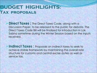 BUDGET  HIGHLIGHTS :  Tax  proposals Direct Taxes  :   The Direct Taxes Code, along with a Discussion Paper, to be released to the public for debate. The Direct Taxes Code Bill will be finalized for introduction in Lok Sabha sometime during the Winter Session based on the inputs received. Indirect Taxes   :  Proposals on indirect taxes to seek to achieve stable framework by maintaining the overall rate structure for customs and central excise duties as well as service tax. 