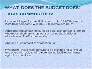 WHAT  DOES THE BUDGET DOES? AGRI-COMMODITIES: Increased  target  for  credit  flow  set  at  Rs. 3,25,000 crore for  2009-10 as compared with  Rs.2,87,000 crore in 2008-09. Additional  subvention  of 1%  to be paid  as incentive to farmers who repay  short-term crop loans on schedule. Additional  allocation  of  Rs 411 crore  made. Abolition of commodities transaction tax. Investment –linked tax incentives to be provided for setting up and operating ‘cold chain’, warehousing facilities for storing agricultural produce. 