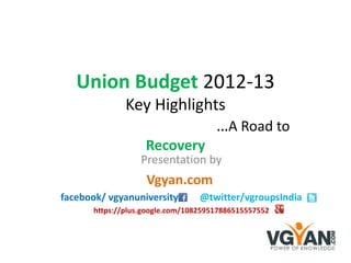 Union Budget 2012-13
               Key Highlights
                            …A Road to
                    Recovery
                   Presentation by
                    Vgyan.com
facebook/ vgyanuniversity         @twitter/vgroupsIndia
       https://plus.google.com/108259517886515557552
 