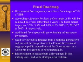 Fiscal Roadmap
♦ Government firm on journey to achieve fiscal target of 3%
of GDP.
♦ Accordingly, journey for fiscal deficit target of 3% will be
achieved in 3 years rather than 2 years. The fiscal deficit
targets are 3.9%, 3.5% and 3.0% in FY 2015-16, 2016-17
& 2017-18 respectively.
♦ Additional fiscal space will go to funding infrastructure
investment.
♦ Need to view public finances from a National perspective
and not just the perspective of the Central Government.
Aggregate public expenditure of the Governments, as a
whole can be expected to rise substantially.
♦ Disinvestment to include both disinvestment in loss
making units, and some strategic disinvestment.SINCE 1881
 