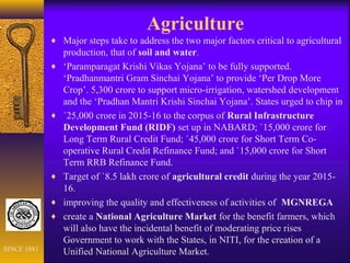 Agriculture
♦ Major steps take to address the two major factors critical to agricultural
production, that of soil and water.
♦ ‘Paramparagat Krishi Vikas Yojana’ to be fully supported.
‘Pradhanmantri Gram Sinchai Yojana’ to provide ‘Per Drop More
Crop’. 5,300 crore to support micro-irrigation, watershed development
and the ‘Pradhan Mantri Krishi Sinchai Yojana’. States urged to chip in
♦ `25,000 crore in 2015-16 to the corpus of Rural Infrastructure
Development Fund (RIDF) set up in NABARD; `15,000 crore for
Long Term Rural Credit Fund; `45,000 crore for Short Term Co-
operative Rural Credit Refinance Fund; and `15,000 crore for Short
Term RRB Refinance Fund.
♦ Target of `8.5 lakh crore of agricultural credit during the year 2015-
16.
♦ improving the quality and effectiveness of activities of MGNREGA
♦ create a National Agriculture Market for the benefit farmers, which
will also have the incidental benefit of moderating price rises
Government to work with the States, in NITI, for the creation of a
Unified National Agriculture Market.SINCE 1881
 