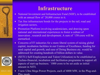 Infrastructure
♦ National Investment and Infrastructure Fund (NIIF), to be established
with an annual flow of `20,000 crores to it.
♦ Tax free infrastructure bonds for the projects in the rail, road and
irrigation sectors.
♦ Promotion Platform involving academicians, and drawing upon
national and international experiences to foster a culture of
innovation , research and development. A sum of `150 crore will be
earmarked.
♦ Concerns of IT industries for a more liberal system of raising global
capital, incubation facilities in our Centres of Excellence, funding for
seed capital and growth, and ease of Doing Business etc. would be
addressed for creating hundreds of billion dollars in value.
♦ (SETU) Self-Employment and Talent Utilization) to be established as
Techno-financial, incubation and facilitation programme to support all
aspects of start-up business. `1000 crore to be set aside as initial
amount in NITI.
♦ 5 new Ultra Mega Power Projects, each of 4000 MW, in the Plug-and-SINCE 1881
 