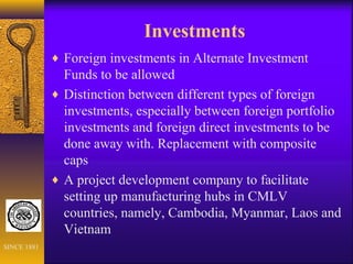 Investments
♦ Foreign investments in Alternate Investment
Funds to be allowed
♦ Distinction between different types of foreign
investments, especially between foreign portfolio
investments and foreign direct investments to be
done away with. Replacement with composite
caps
♦ A project development company to facilitate
setting up manufacturing hubs in CMLV
countries, namely, Cambodia, Myanmar, Laos and
Vietnam
SINCE 1881
 