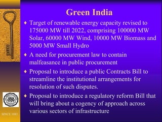 Green India
♦ Target of renewable energy capacity revised to
175000 MW till 2022, comprising 100000 MW
Solar, 60000 MW Wind, 10000 MW Biomass and
5000 MW Small Hydro
♦ A need for procurement law to contain
malfeasance in public procurement
♦ Proposal to introduce a public Contracts Bill to
streamline the institutional arrangements for
resolution of such disputes.
♦ Proposal to introduce a regulatory reform Bill that
will bring about a cogency of approach across
various sectors of infrastructureSINCE 1881
 
