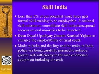 Skill India
♦ Less than 5% of our potential work force gets
formal skill training to be employable. A national
skill mission to consolidate skill initiatives spread
accross several ministries to be launched.
♦ Deen Dayal Upadhyay Gramin Kaushal Yojana to
enhance the employability of rural youth
♦ Made in India and the Buy and the make in India
policy are being carefully pursued to achieve
greater self-sufficiency in the area of defence
equipment including air-craft
SINCE 1881
 