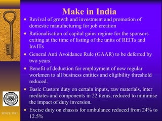Make in India
♦ Revival of growth and investment and promotion of
domestic manufacturing for job creation
♦ Rationalisation of capital gains regime for the sponsors
exiting at the time of listing of the units of REITs and
InvITs
♦ General Anti Avoidance Rule (GAAR) to be deferred by
two years.
♦ Benefit of deduction for employment of new regular
workmen to all business entities and eligibility threshold
reduced.
♦ Basic Custom duty on certain inputs, raw materials, inter
mediates and components in 22 items, reduced to minimise
the impact of duty inversion.
♦ Excise duty on chassis for ambulance reduced from 24% to
12.5%
SINCE 1881
 