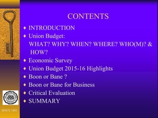 CONTENTS
♦ INTRODUCTION
♦ Union Budget:
WHAT? WHY? WHEN? WHERE? WHO(M)? &
HOW?
♦ Economic Survey
♦ Union Budget 2015-16 Highlights
♦ Boon or Bane ?
♦ Boon or Bane for Business
♦ Critical Evaluation
♦ SUMMARY
SINCE 1881
 