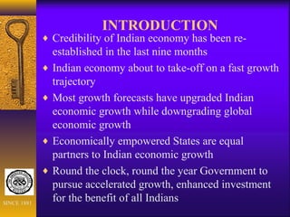 INTRODUCTION
♦ Credibility of Indian economy has been re-
established in the last nine months
♦ Indian economy about to take-off on a fast growth
trajectory
♦ Most growth forecasts have upgraded Indian
economic growth while downgrading global
economic growth
♦ Economically empowered States are equal
partners to Indian economic growth
♦ Round the clock, round the year Government to
pursue accelerated growth, enhanced investment
for the benefit of all IndiansSINCE 1881
 