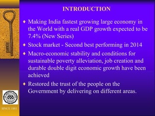 INTRODUCTION
♦ Making India fastest growing large economy in
the World with a real GDP growth expected to be
7.4% (New Series)
♦ Stock market - Second best performing in 2014
♦ Macro-economic stability and conditions for
sustainable poverty alleviation, job creation and
durable double digit economic growth have been
achieved
♦ Restored the trust of the people on the
Government by delivering on different areas.
SINCE 1881
 