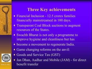 Three Key achievements
♦ Financial Inclusion - 12.5 crores families
financially mainstreamed in 100 days.
♦ Transparent Coal Block auctions to augment
resources of the States.
♦ Swachh Bharat is not only a programme to
improve hygiene and cleanliness but has
♦ become a movement to regenerate India.
♦ Game changing reforms on the anvil:
♦ Goods and Service Tax (GST)
♦ Jan Dhan, Aadhar and Mobile (JAM) - for direct
benefit transferSINCE 1881
 
