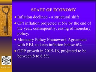 STATE OF ECONOMY
♦ Inflation declined - a structural shift
♦ CPI inflation projected at 5% by the end of
the year, consequently, easing of monetary
policy.
♦ Monetary Policy Framework Agreement
with RBI, to keep inflation below 6%.
♦ GDP growth in 2015-16, projected to be
between 8 to 8.5%
SINCE 1881
 