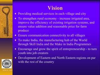 Vision
♦ Providing medical services in each village and city
♦ To strengthen rural economy - increase irrigated area,
improve the efficiency of existing irrigation systems, and
ensure value addition and reasonable price for farm
produce
♦ Ensure communication connectivity to all villages
♦ To make India, the manufacturing hub of the World
through Skill India and the Make in India Programmes
♦ Encourage and grow the spirit of entrepreneurship - to turn
youth into job creators
♦ Development of Eastern and North Eastern regions on par
with the rest of the country
SINCE 1881
 
