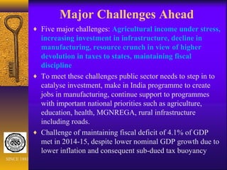 Major Challenges Ahead
♦ Five major challenges: Agricultural income under stress,
increasing investment in infrastructure, decline in
manufacturing, resource crunch in view of higher
devolution in taxes to states, maintaining fiscal
discipline
♦ To meet these challenges public sector needs to step in to
catalyse investment, make in India programme to create
jobs in manufacturing, continue support to programmes
with important national priorities such as agriculture,
education, health, MGNREGA, rural infrastructure
including roads.
♦ Challenge of maintaining fiscal deficit of 4.1% of GDP
met in 2014-15, despite lower nominal GDP growth due to
lower inflation and consequent sub-dued tax buoyancy
SINCE 1881
 