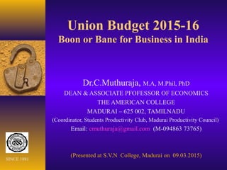 Union Budget 2015-16
Boon or Bane for Business in India
Dr.C.Muthuraja, M.A, M.Phil, PhD
DEAN & ASSOCIATE PFOFESSOR OF ECONOMICS
THE AMERICAN COLLEGE
MADURAI – 625 002, TAMILNADU
(Coordinator, Students Productivity Club, Madurai Productivity Council)
Email: cmuthuraja@gmail.com (M-094863 73765)
(Presented at S.V.N College, Madurai on 09.03.2015)
SINCE 1881
 