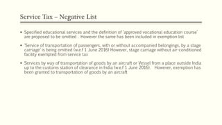 Service Tax – Negative List
 Specified educational services and the definition of ‘approved vocational education course’
are proposed to be omitted . However the same has been included in exemption list
 ‘Service of transportation of passengers, with or without accompanied belongings, by a stage
carriage’ is being omitted (w.e.f 1 June 2016) However, stage carriage without air-conditioned
facility exempted from service tax
 Services by way of transportation of goods by an aircraft or Vessel from a place outside India
up to the customs station of clearance in India (w.e.f 1 June 2016). However, exemption has
been granted to transportation of goods by an aircraft
 