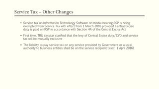 Service Tax – Other Changes
 Service tax on Information Technology Software on media bearing RSP is being
exempted from Service Tax with effect from 1 March 2016 provided Central Excise
duty is paid on RSP in accordance with Section 4A of the Central Excise Act
 First time, TRU circular clarified that the levy of Central Excise duty/CVD and service
tax will be mutually exclusive
 The liability to pay service tax on any service provided by Government or a local
authority to business entities shall be on the service recipient (w.e.f. 1 April 2016)
 